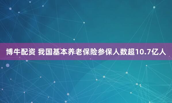 博牛配资 我国基本养老保险参保人数超10.7亿人