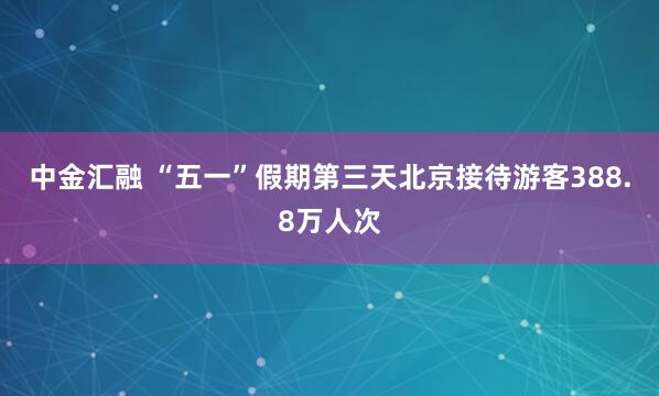 中金汇融 “五一”假期第三天北京接待游客388.8万人次