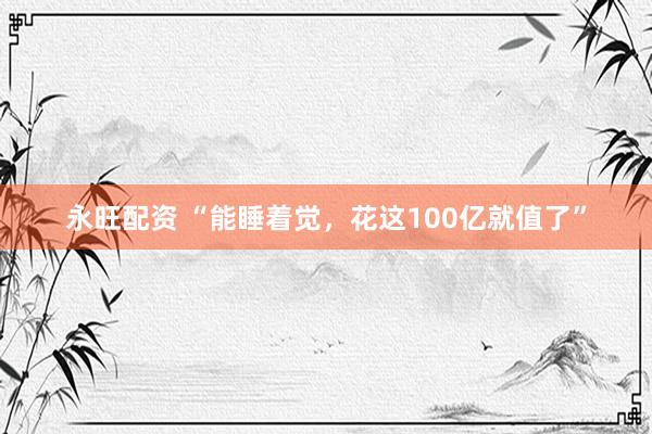 永旺配资 “能睡着觉，花这100亿就值了”