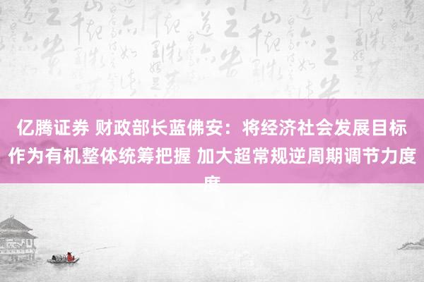 亿腾证券 财政部长蓝佛安：将经济社会发展目标作为有机整体统筹把握 加大超常规逆周期调节力度