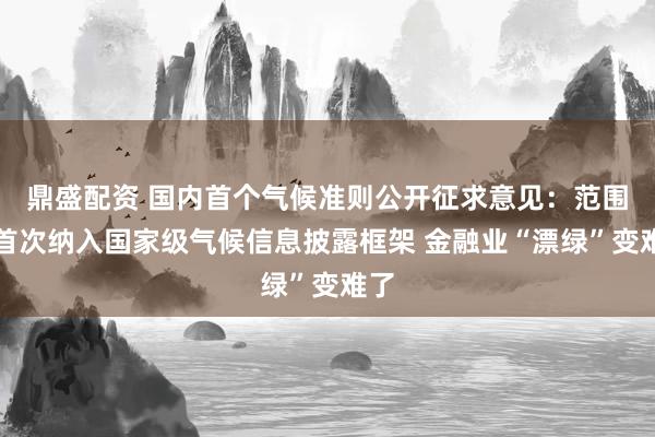 鼎盛配资 国内首个气候准则公开征求意见：范围三首次纳入国家级气候信息披露框架 金融业“漂绿”变难了
