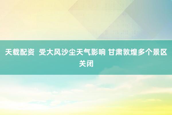 天载配资  受大风沙尘天气影响 甘肃敦煌多个景区关闭