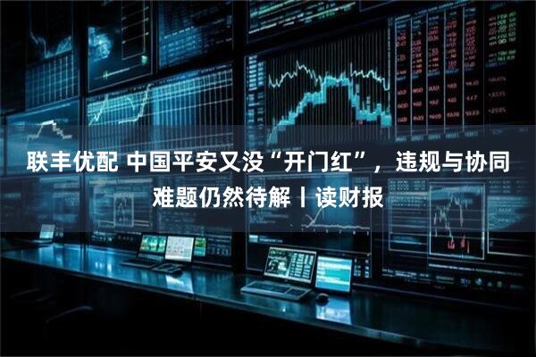 联丰优配 中国平安又没“开门红”，违规与协同难题仍然待解丨读财报