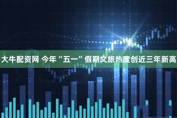 大牛配资网 今年“五一”假期文旅热度创近三年新高