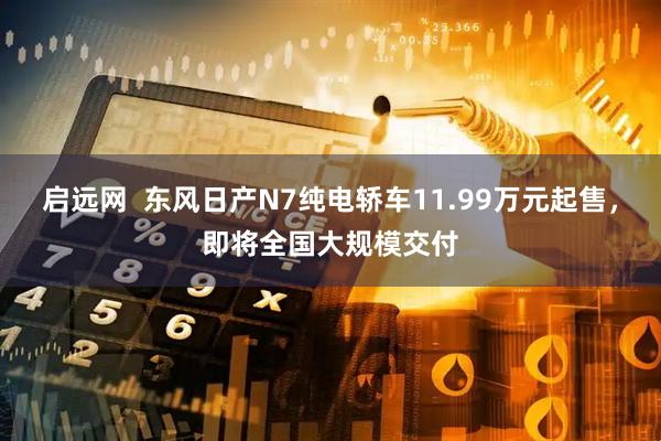 启远网  东风日产N7纯电轿车11.99万元起售，即将全国大规模交付