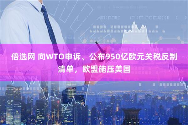 倍选网 向WTO申诉、公布950亿欧元关税反制清单，欧盟施压美国