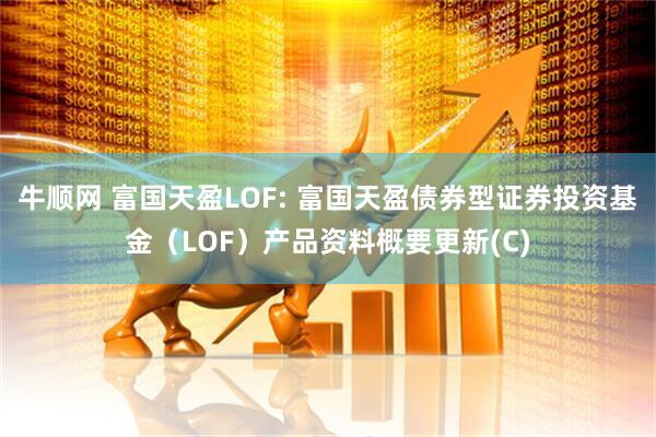 牛顺网 富国天盈LOF: 富国天盈债券型证券投资基金（LOF）产品资料概要更新(C)