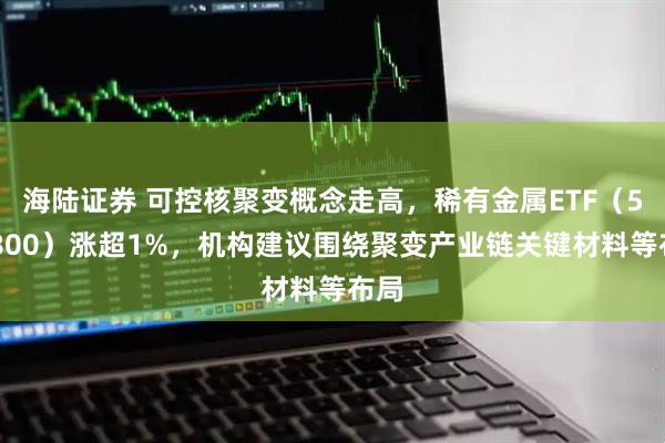 海陆证券 可控核聚变概念走高，稀有金属ETF（562800）涨超1%，机构建议围绕聚变产业链关键材料等布局