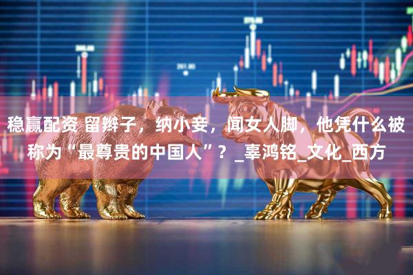稳赢配资 留辫子，纳小妾，闻女人脚，他凭什么被称为“最尊贵的中国人”？_辜鸿铭_文化_西方