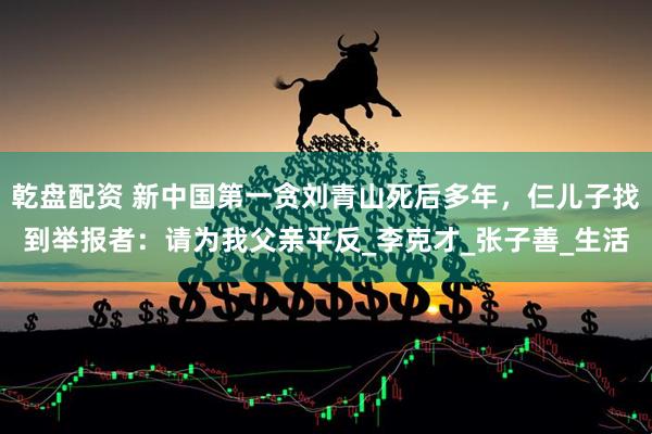 乾盘配资 新中国第一贪刘青山死后多年，仨儿子找到举报者：请为我父亲平反_李克才_张子善_生活