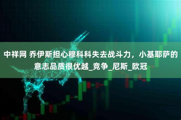 中祥网 乔伊斯担心穆科科失去战斗力，小基耶萨的意志品质很优越_竞争_尼斯_欧冠