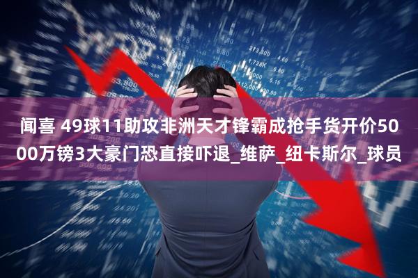 闻喜 49球11助攻非洲天才锋霸成抢手货开价5000万镑3大豪门恐直接吓退_维萨_纽卡斯尔_球员