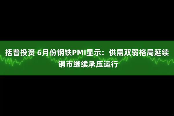 括普投资 6月份钢铁PMI显示：供需双弱格局延续 钢市继续承压运行