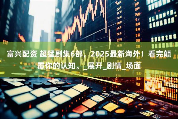 富兴配资 超猛剧集6部，2025最新海外！看完颠覆你的认知。_展开_剧情_场面