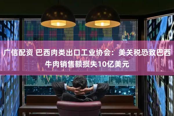 广信配资 巴西肉类出口工业协会：美关税恐致巴西牛肉销售额损失10亿美元