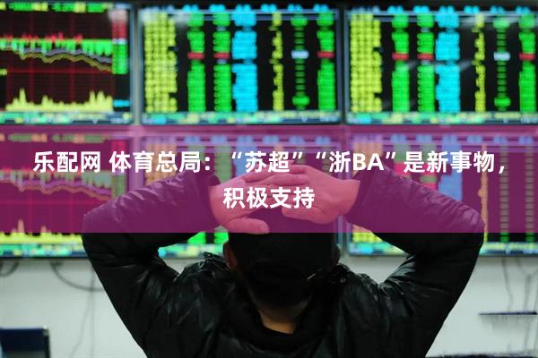乐配网 体育总局：“苏超”“浙BA”是新事物，积极支持