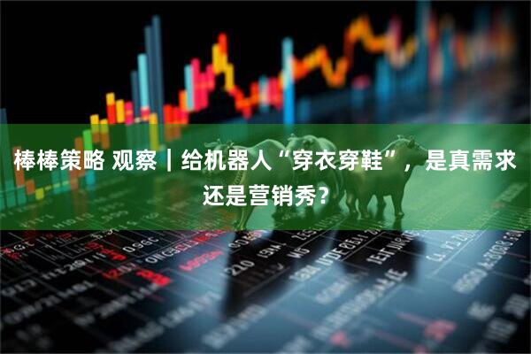 棒棒策略 观察｜给机器人“穿衣穿鞋”，是真需求还是营销秀？