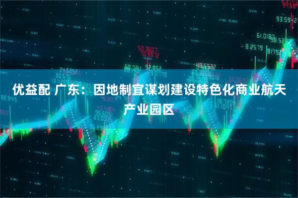 优益配 广东：因地制宜谋划建设特色化商业航天产业园区