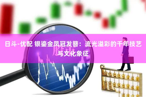 日斗-优配 银鎏金凤冠发簪：流光溢彩的千年技艺与文化象征