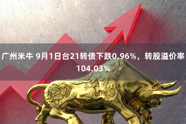 广州米牛 9月1日台21转债下跌0.96%，转股溢价率104.03%