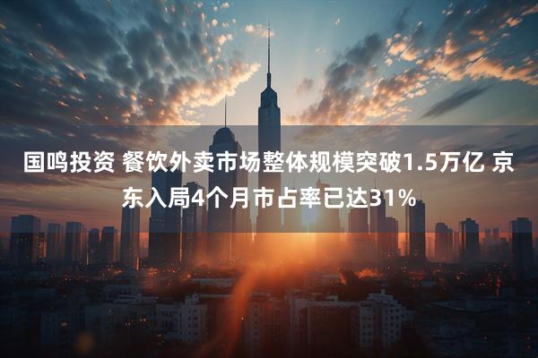 国鸣投资 餐饮外卖市场整体规模突破1.5万亿 京东入局4个月市占率已达31%