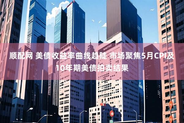 顺配网 美债收益率曲线趋陡 市场聚焦5月CPI及10年期美债拍卖结果