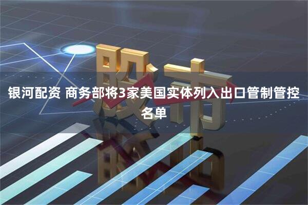 银河配资 商务部将3家美国实体列入出口管制管控名单