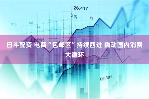 日斗配资 电商“包邮区”持续西进 撬动国内消费大循环