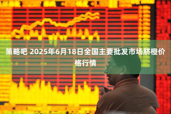 策略吧 2025年6月18日全国主要批发市场脐橙价格行情