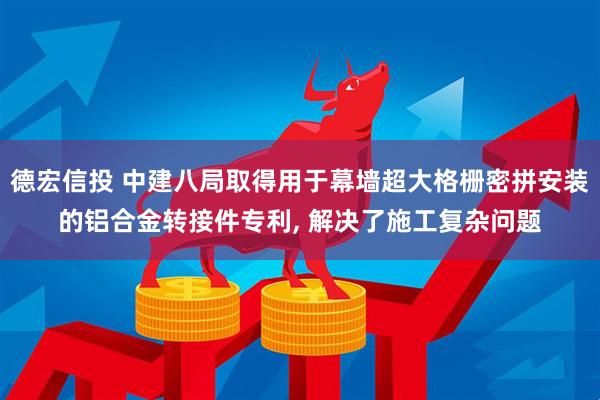 德宏信投 中建八局取得用于幕墙超大格栅密拼安装的铝合金转接件专利, 解决了施工复杂问题
