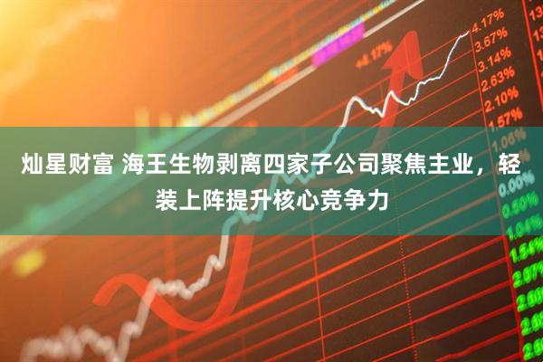 灿星财富 海王生物剥离四家子公司聚焦主业，轻装上阵提升核心竞争力