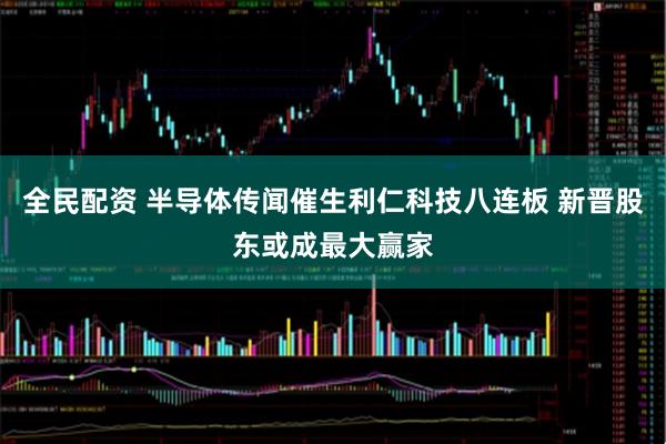 全民配资 半导体传闻催生利仁科技八连板 新晋股东或成最大赢家