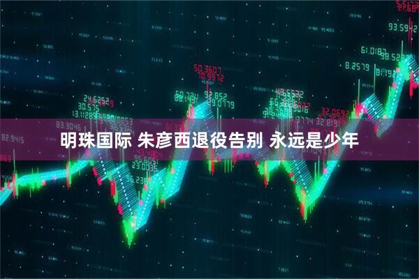 明珠国际 朱彦西退役告别 永远是少年