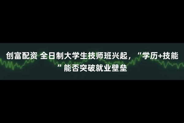 创富配资 全日制大学生技师班兴起,“学历+技能”能否突破就业壁垒